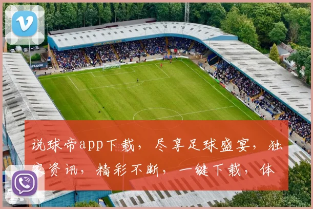 说球帝app下载，尽享足球盛宴，独家资讯，精彩不断，一键下载，体验非凡